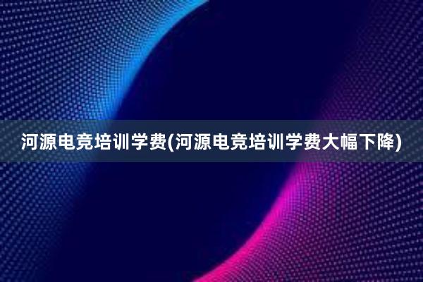 河源电竞培训学费(河源电竞培训学费大幅下降)