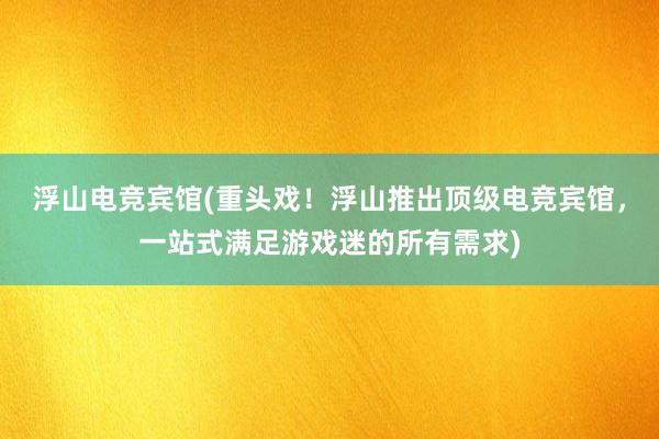 浮山电竞宾馆(重头戏！浮山推出顶级电竞宾馆，一站式满足游戏迷的所有需求)