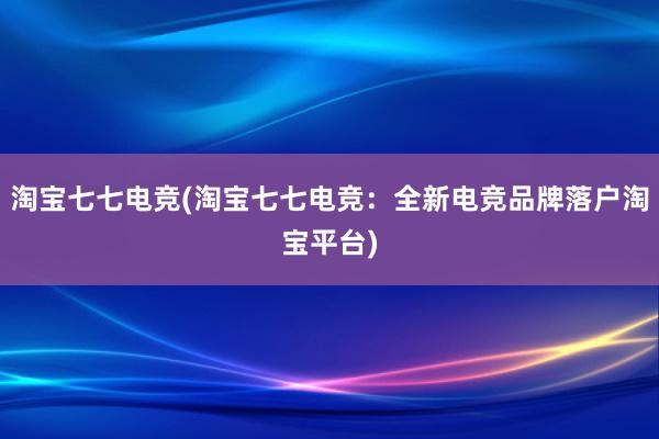 淘宝七七电竞(淘宝七七电竞：全新电竞品牌落户淘宝平台)