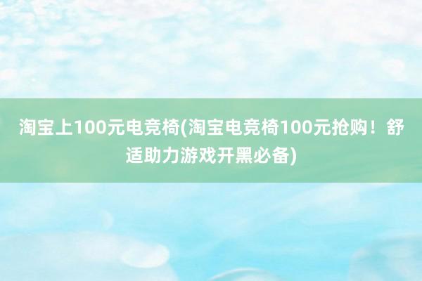 淘宝上100元电竞椅(淘宝电竞椅100元抢购！舒适助力游戏开黑必备)