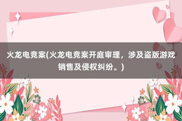 火龙电竞案(火龙电竞案开庭审理，涉及盗版游戏销售及侵权纠纷。)