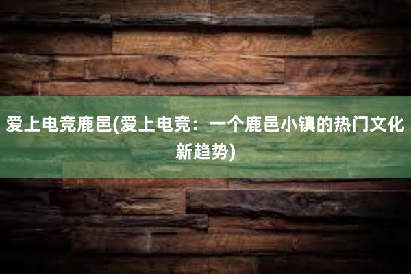 爱上电竞鹿邑(爱上电竞：一个鹿邑小镇的热门文化新趋势)