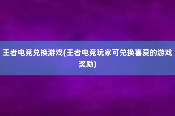 王者电竞兑换游戏(王者电竞玩家可兑换喜爱的游戏奖励)