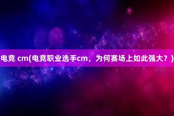 电竞 cm(电竞职业选手cm，为何赛场上如此强大？)