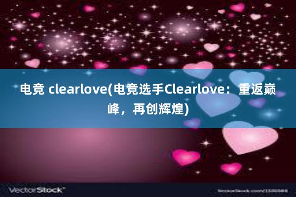 电竞 clearlove(电竞选手Clearlove：重返巅峰，再创辉煌)