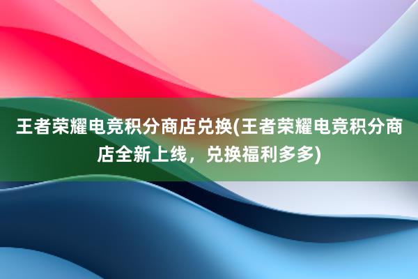 王者荣耀电竞积分商店兑换(王者荣耀电竞积分商店全新上线，兑换福利多多)