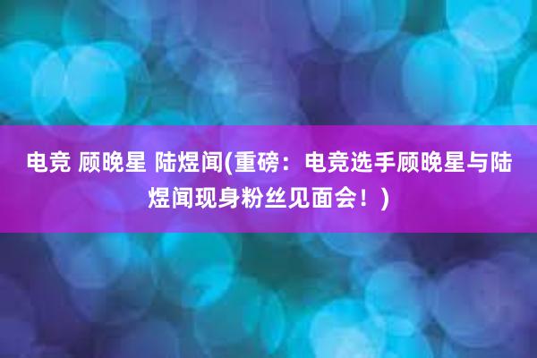 电竞 顾晚星 陆煜闻(重磅：电竞选手顾晚星与陆煜闻现身粉丝见面会！)