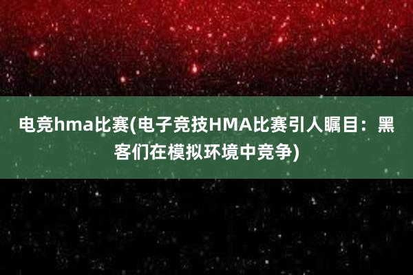 电竞hma比赛(电子竞技HMA比赛引人瞩目：黑客们在模拟环境中竞争)