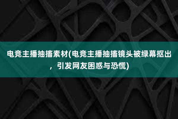 电竞主播抽搐素材(电竞主播抽搐镜头被绿幕抠出，引发网友困惑与恐慌)