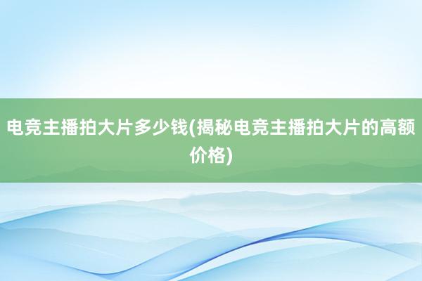 电竞主播拍大片多少钱(揭秘电竞主播拍大片的高额价格)