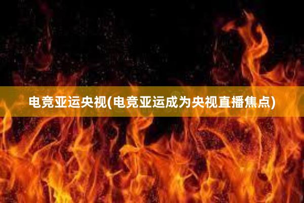 电竞亚运央视(电竞亚运成为央视直播焦点)