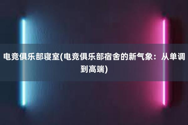 电竞俱乐部寝室(电竞俱乐部宿舍的新气象：从单调到高端)