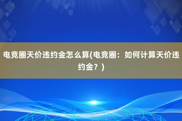 电竞圈天价违约金怎么算(电竞圈：如何计算天价违约金？)