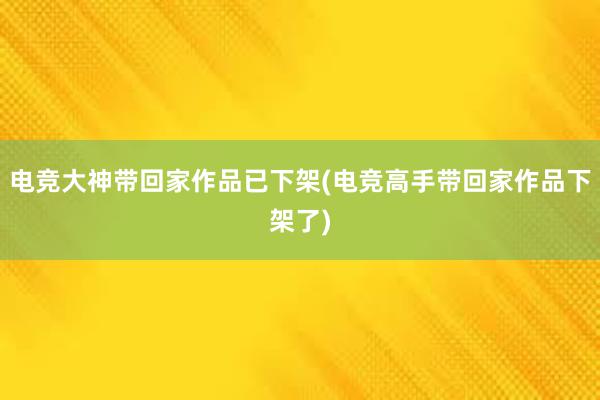 电竞大神带回家作品已下架(电竞高手带回家作品下架了)