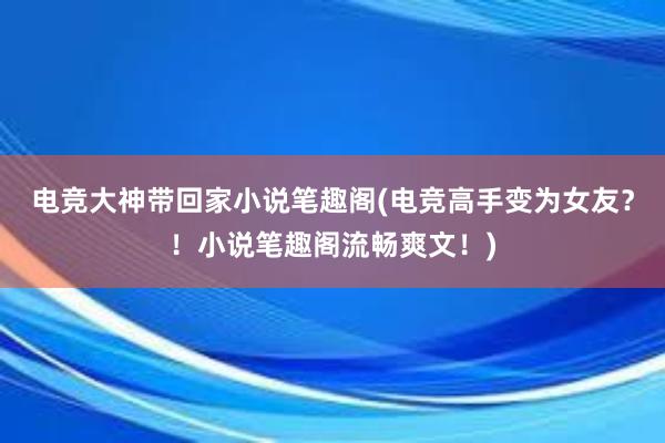 电竞大神带回家小说笔趣阁(电竞高手变为女友？！小说笔趣阁流畅爽文！)