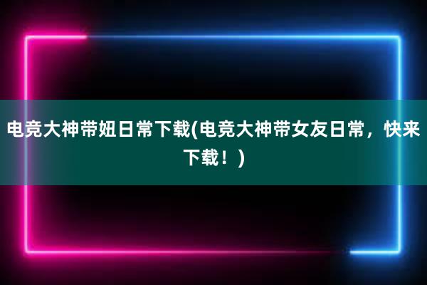 电竞大神带妞日常下载(电竞大神带女友日常，快来下载！)