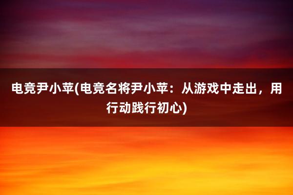 电竞尹小苹(电竞名将尹小苹：从游戏中走出，用行动践行初心)