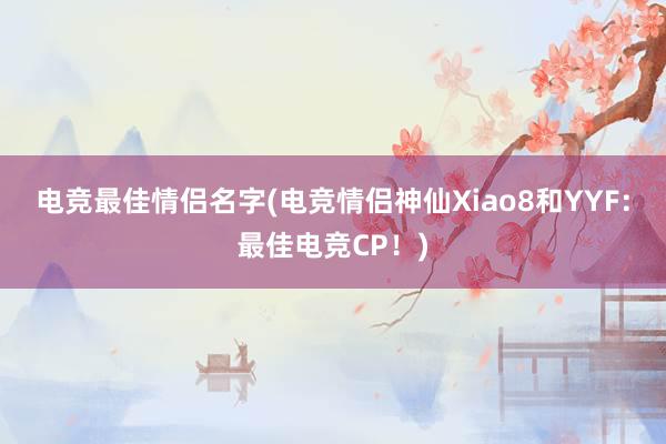 电竞最佳情侣名字(电竞情侣神仙Xiao8和YYF：最佳电竞CP！)