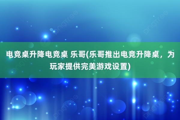 电竞桌升降电竞桌 乐哥(乐哥推出电竞升降桌，为玩家提供完美游戏设置)