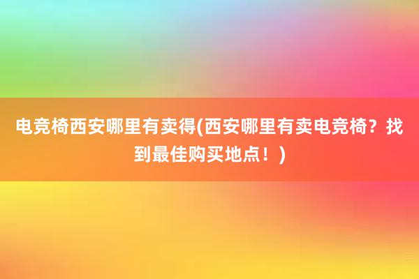 电竞椅西安哪里有卖得(西安哪里有卖电竞椅？找到最佳购买地点！)