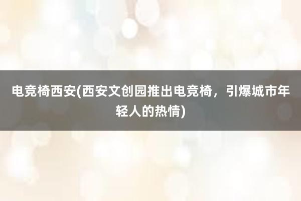 电竞椅西安(西安文创园推出电竞椅，引爆城市年轻人的热情)