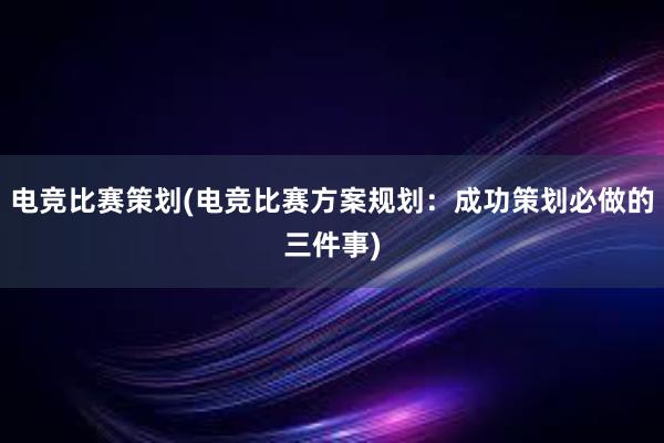 电竞比赛策划(电竞比赛方案规划：成功策划必做的三件事)