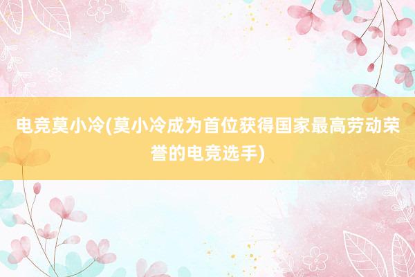 电竞莫小冷(莫小冷成为首位获得国家最高劳动荣誉的电竞选手)