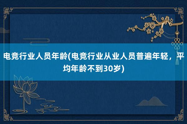 电竞行业人员年龄(电竞行业从业人员普遍年轻，平均年龄不到30岁)