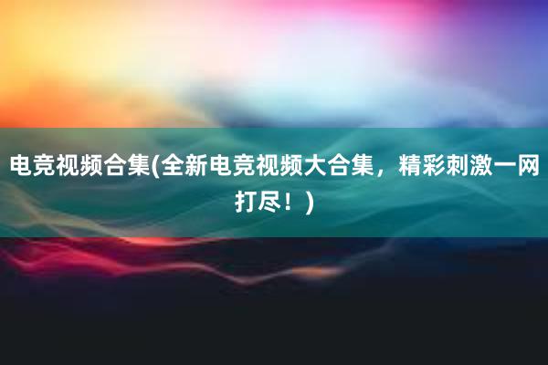 电竞视频合集(全新电竞视频大合集，精彩刺激一网打尽！)