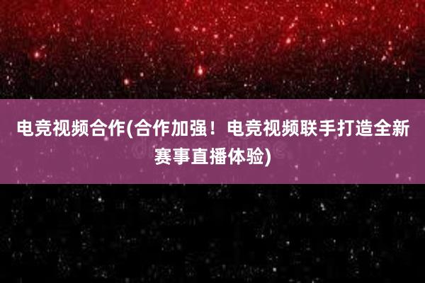 电竞视频合作(合作加强！电竞视频联手打造全新赛事直播体验)