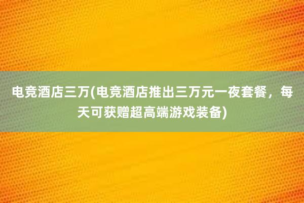 电竞酒店三万(电竞酒店推出三万元一夜套餐，每天可获赠超高端游戏装备)