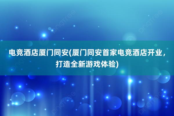 电竞酒店厦门同安(厦门同安首家电竞酒店开业，打造全新游戏体验)