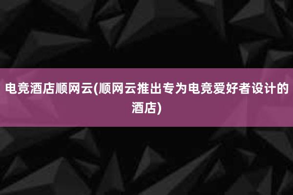 电竞酒店顺网云(顺网云推出专为电竞爱好者设计的酒店)