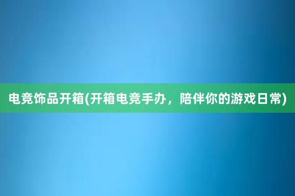 电竞饰品开箱(开箱电竞手办，陪伴你的游戏日常)