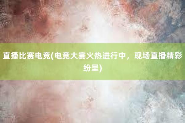 直播比赛电竞(电竞大赛火热进行中，现场直播精彩纷呈)