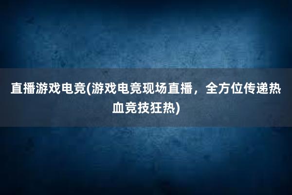 直播游戏电竞(游戏电竞现场直播，全方位传递热血竞技狂热)