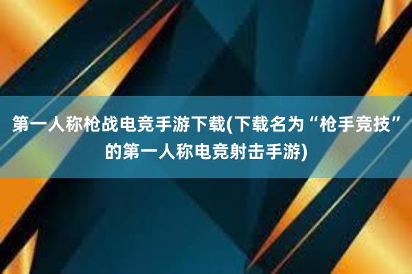 第一人称枪战电竞手游下载(下载名为“枪手竞技”的第一人称电竞射击手游)