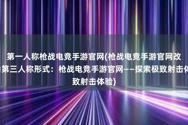 第一人称枪战电竞手游官网(枪战电竞手游官网改写为第三人称形式：枪战电竞手游官网——探索极致射击体验)