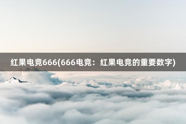 红果电竞666(666电竞：红果电竞的重要数字)