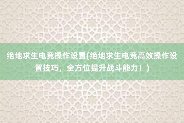 绝地求生电竞操作设置(绝地求生电竞高效操作设置技巧，全方位提升战斗能力！)