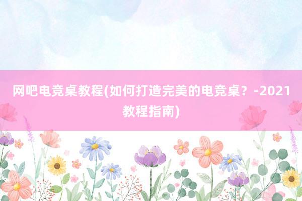 网吧电竞桌教程(如何打造完美的电竞桌？-2021教程指南)