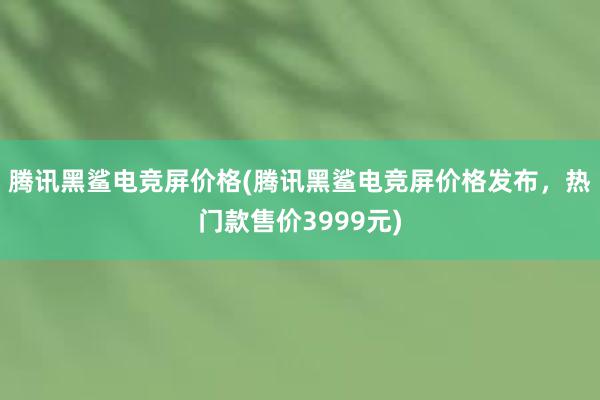 腾讯黑鲨电竞屏价格(腾讯黑鲨电竞屏价格发布，热门款售价3999元)