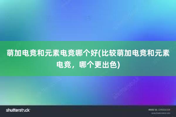 萌加电竞和元素电竞哪个好(比较萌加电竞和元素电竞，哪个更出色)