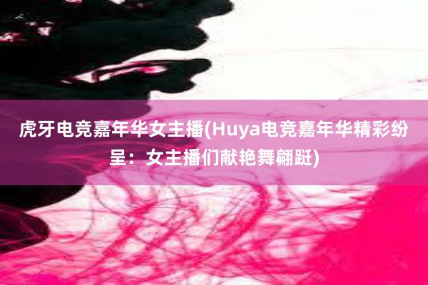 虎牙电竞嘉年华女主播(Huya电竞嘉年华精彩纷呈：女主播们献艳舞翩跹)