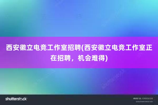 西安徽立电竞工作室招聘(西安徽立电竞工作室正在招聘，机会难得)