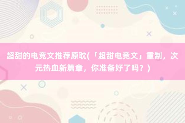 超甜的电竞文推荐原耽(「超甜电竞文」重制，次元热血新篇章，你准备好了吗？)