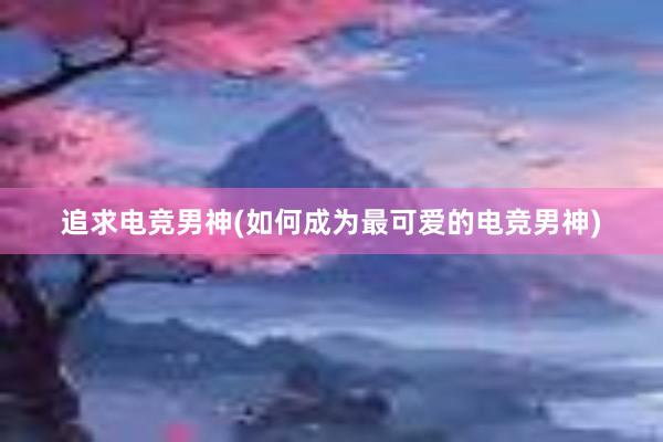 追求电竞男神(如何成为最可爱的电竞男神)