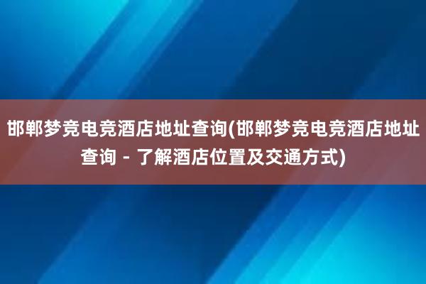 邯郸梦竞电竞酒店地址查询(邯郸梦竞电竞酒店地址查询 - 了解酒店位置及交通方式)