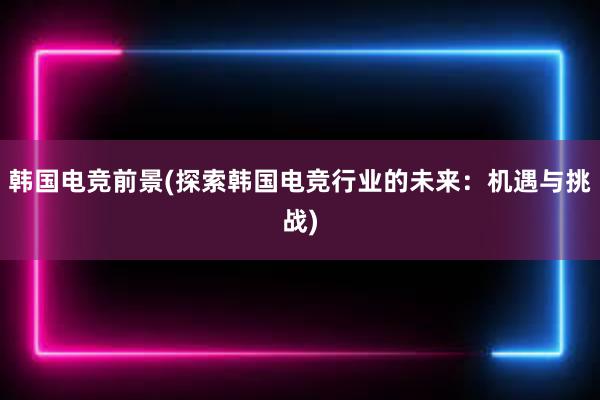 韩国电竞前景(探索韩国电竞行业的未来：机遇与挑战)