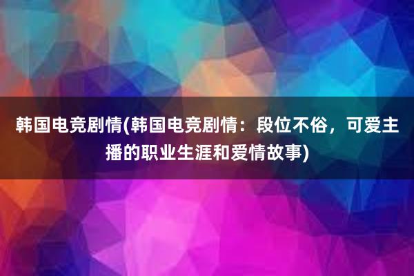 韩国电竞剧情(韩国电竞剧情：段位不俗，可爱主播的职业生涯和爱情故事)